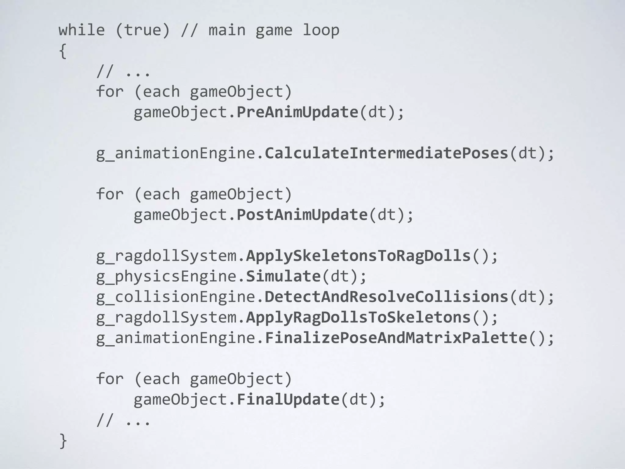 while (true) // main game loop
{
// ...
for (each gameObject)
gameObject.PreAnimUpdate(dt);
g_animationEngine.CalculateIntermediatePoses(dt);
for (each gameObject)
gameObject.PostAnimUpdate(dt);
g_ragdollSystem.ApplySkeletonsToRagDolls();
g_physicsEngine.Simulate(dt);
g_collisionEngine.DetectAndResolveCollisions(dt);
g_ragdollSystem.ApplyRagDollsToSkeletons();
g_animationEngine.FinalizePoseAndMatrixPalette();
for (each gameObject)
gameObject.FinalUpdate(dt);
// ...
}
 