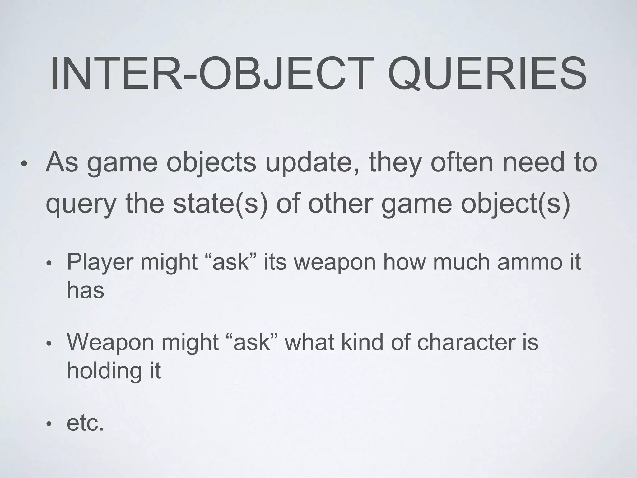 INTER-OBJECT QUERIES
• As game objects update, they often need to
query the state(s) of other game object(s)
• Player might “ask” its weapon how much ammo it
has
• Weapon might “ask” what kind of character is
holding it
• etc.
 