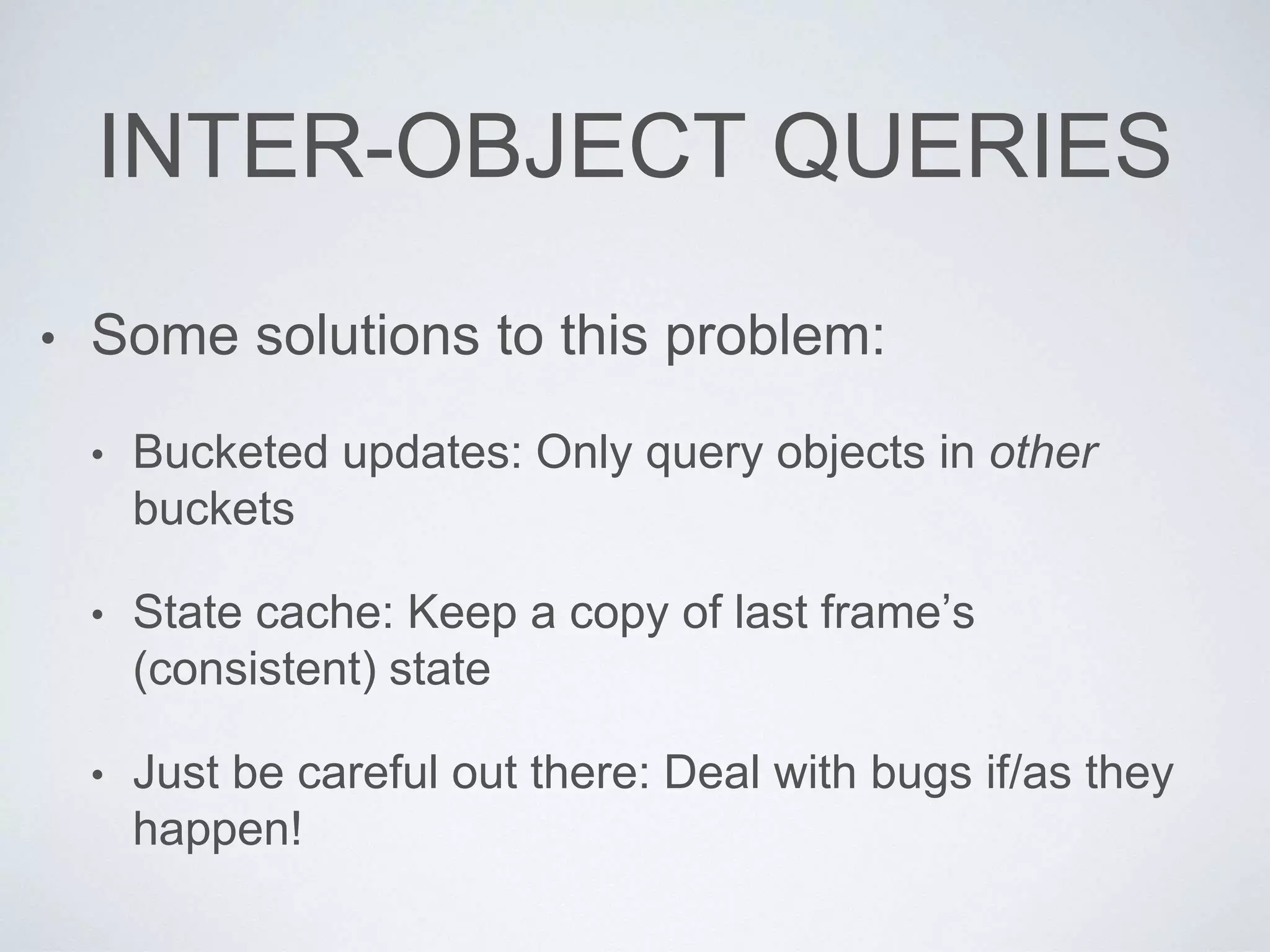 INTER-OBJECT QUERIES
• Some solutions to this problem:
• Bucketed updates: Only query objects in other
buckets
• State cache: Keep a copy of last frame’s
(consistent) state
• Just be careful out there: Deal with bugs if/as they
happen!
 