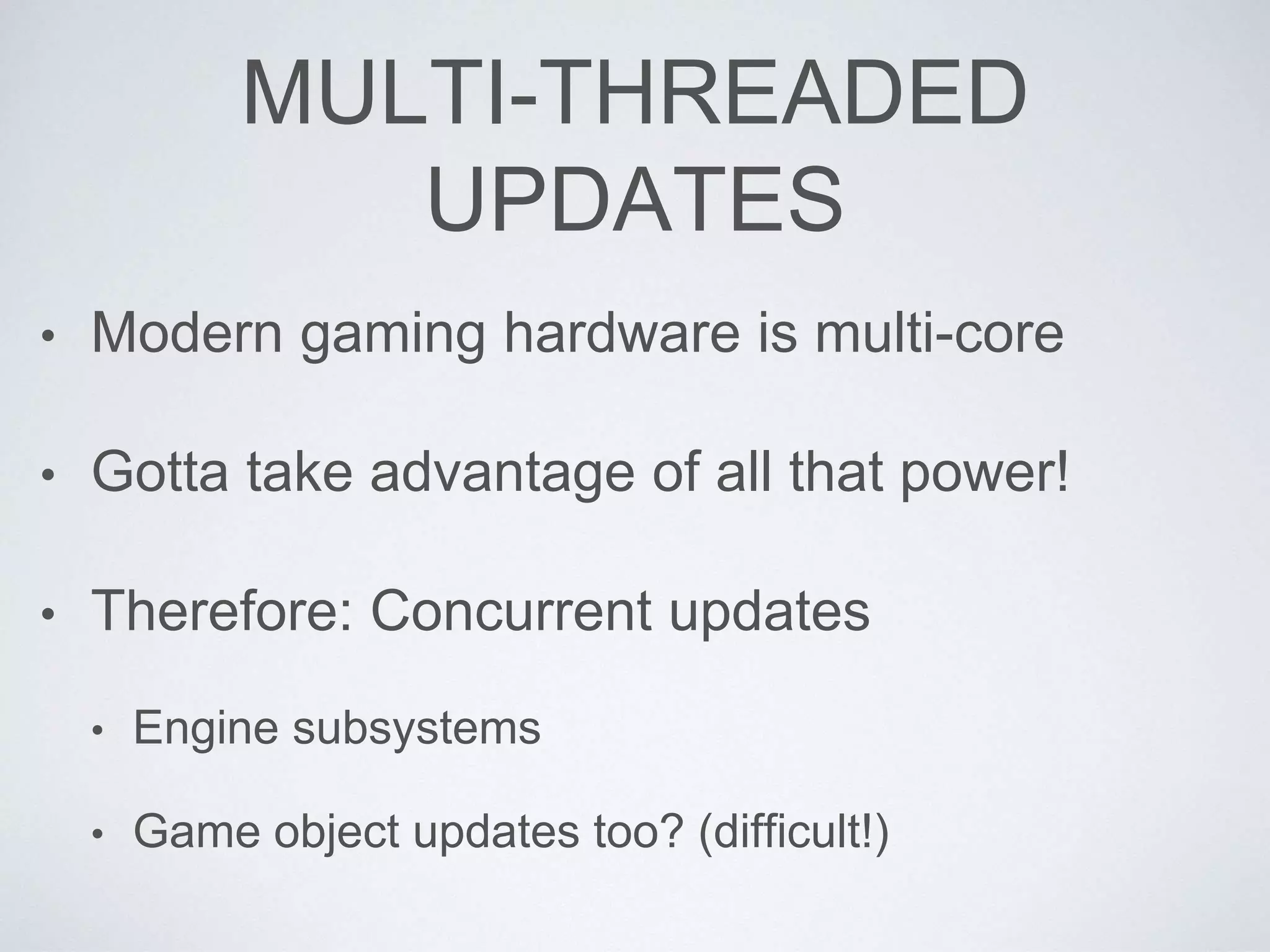 MULTI-THREADED
UPDATES
• Modern gaming hardware is multi-core
• Gotta take advantage of all that power!
• Therefore: Concurrent updates
• Engine subsystems
• Game object updates too? (difficult!)
 