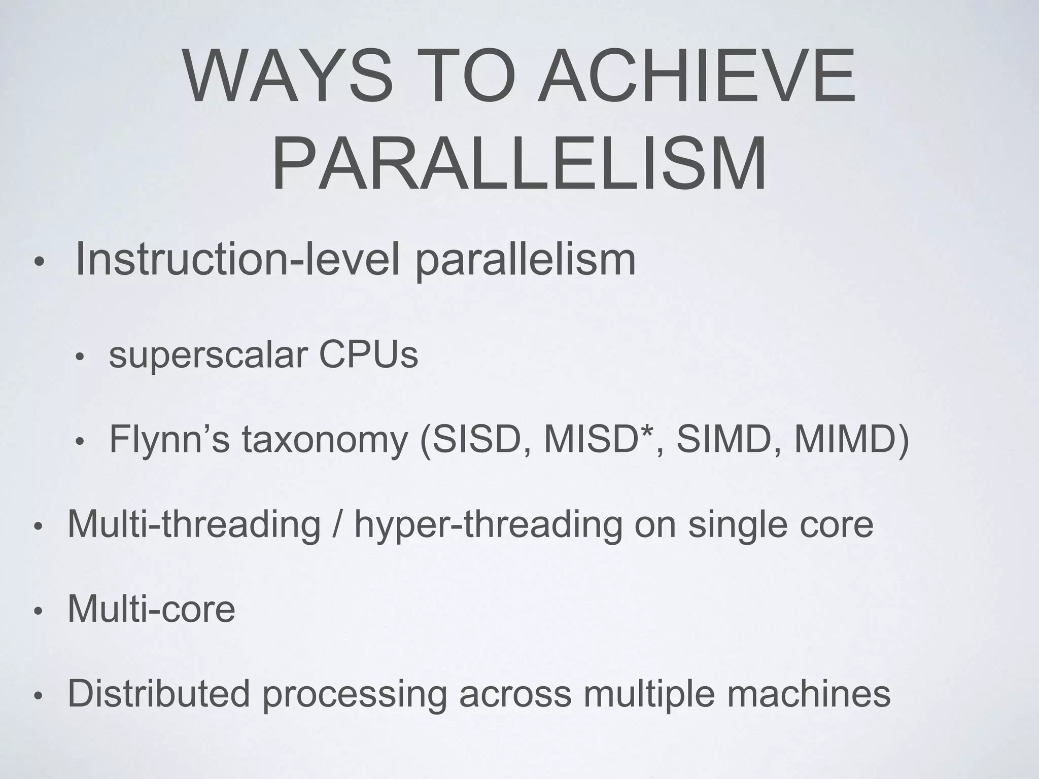 WAYS TO ACHIEVE
PARALLELISM
• Instruction-level parallelism
• superscalar CPUs
• Flynn’s taxonomy (SISD, MISD*, SIMD, MIMD)
• Multi-threading / hyper-threading on single core
• Multi-core
• Distributed processing across multiple machines
 