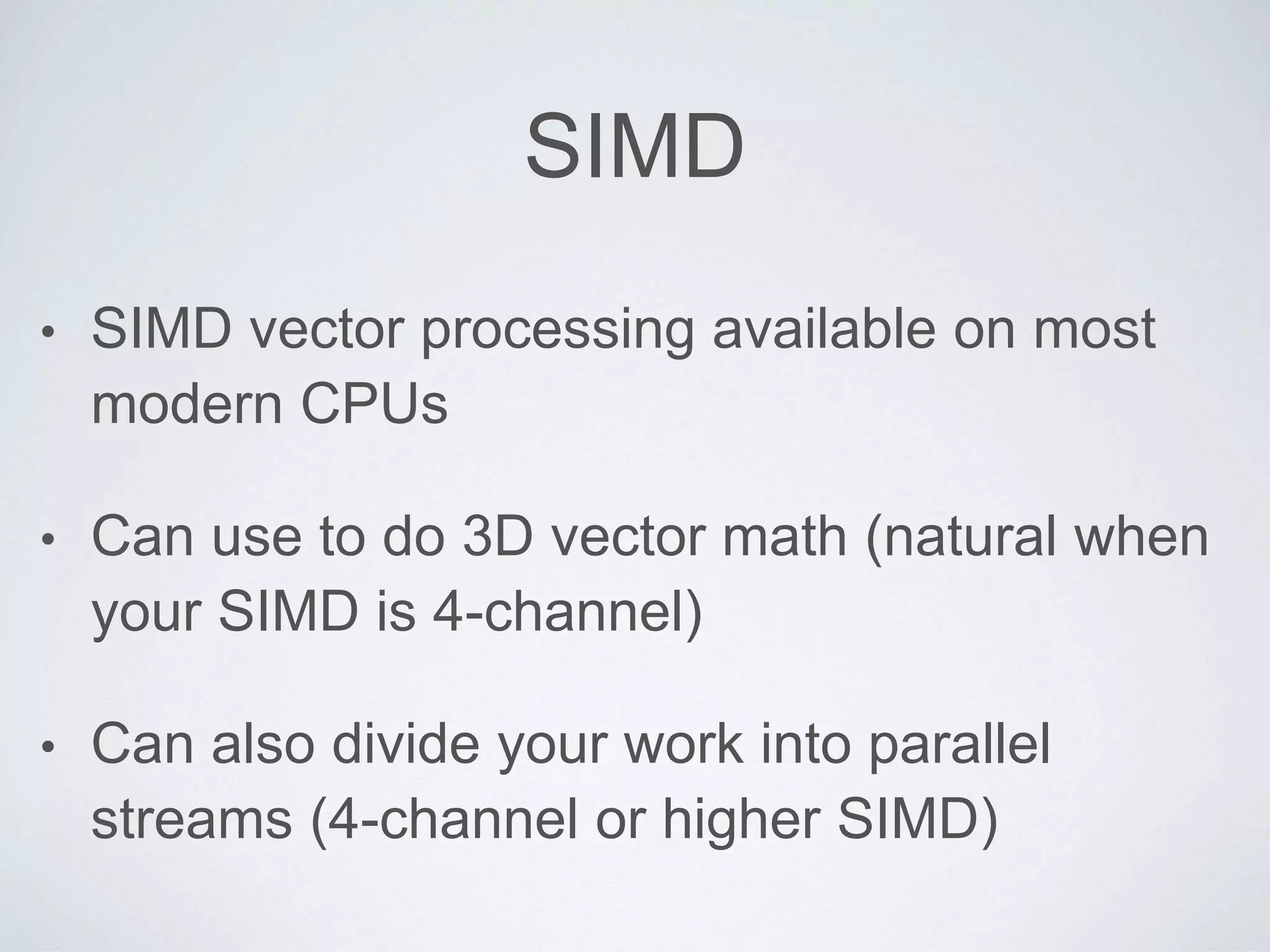 SIMD
• SIMD vector processing available on most
modern CPUs
• Can use to do 3D vector math (natural when
your SIMD is 4-channel)
• Can also divide your work into parallel
streams (4-channel or higher SIMD)
 