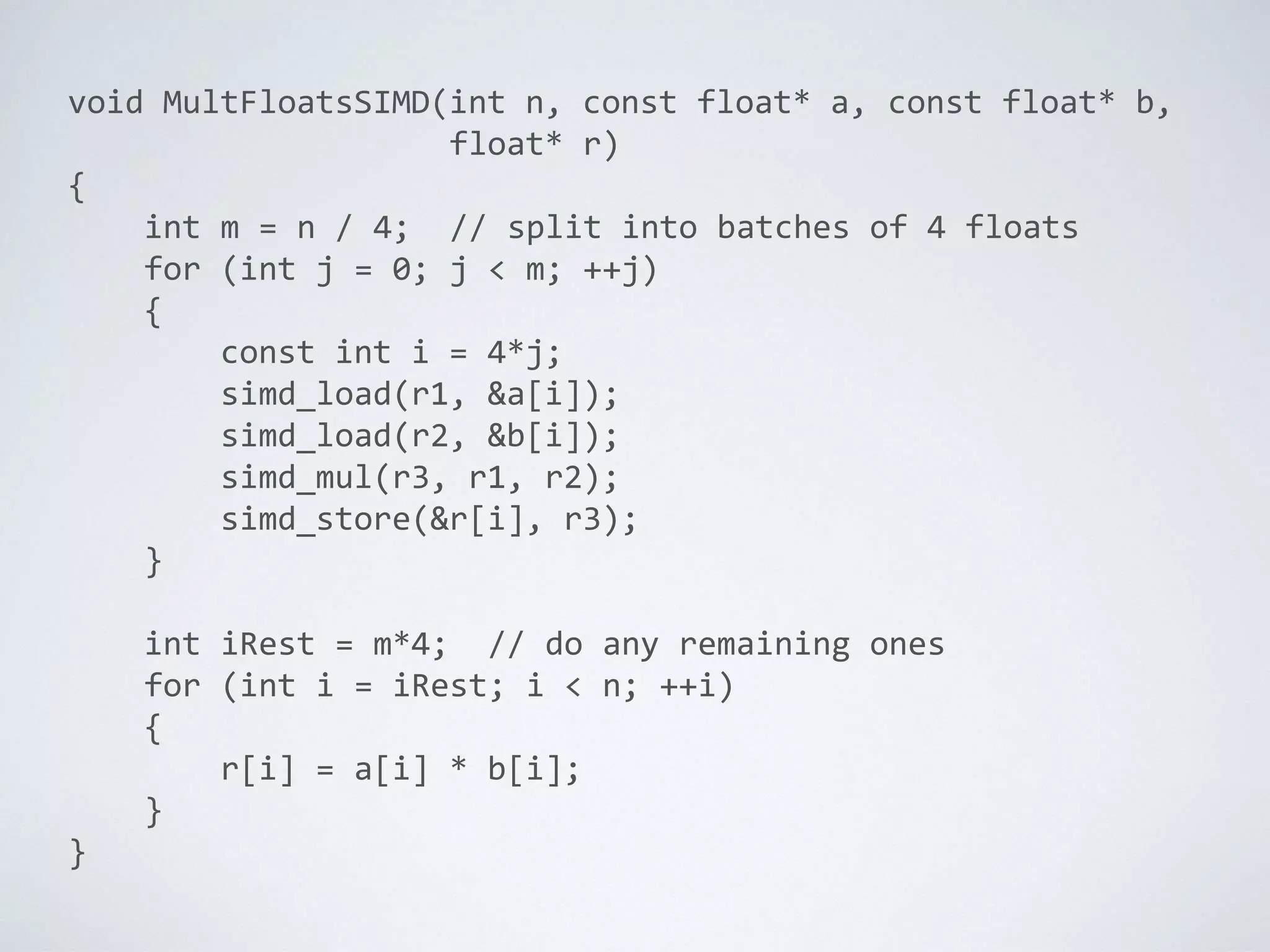 void MultFloatsSIMD(int n, const float* a, const float* b,
float* r)
{
int m = n / 4; // split into batches of 4 floats
for (int j = 0; j < m; ++j)
{
const int i = 4*j;
simd_load(r1, &a[i]);
simd_load(r2, &b[i]);
simd_mul(r3, r1, r2);
simd_store(&r[i], r3);
}
int iRest = m*4; // do any remaining ones
for (int i = iRest; i < n; ++i)
{
r[i] = a[i] * b[i];
}
}
 