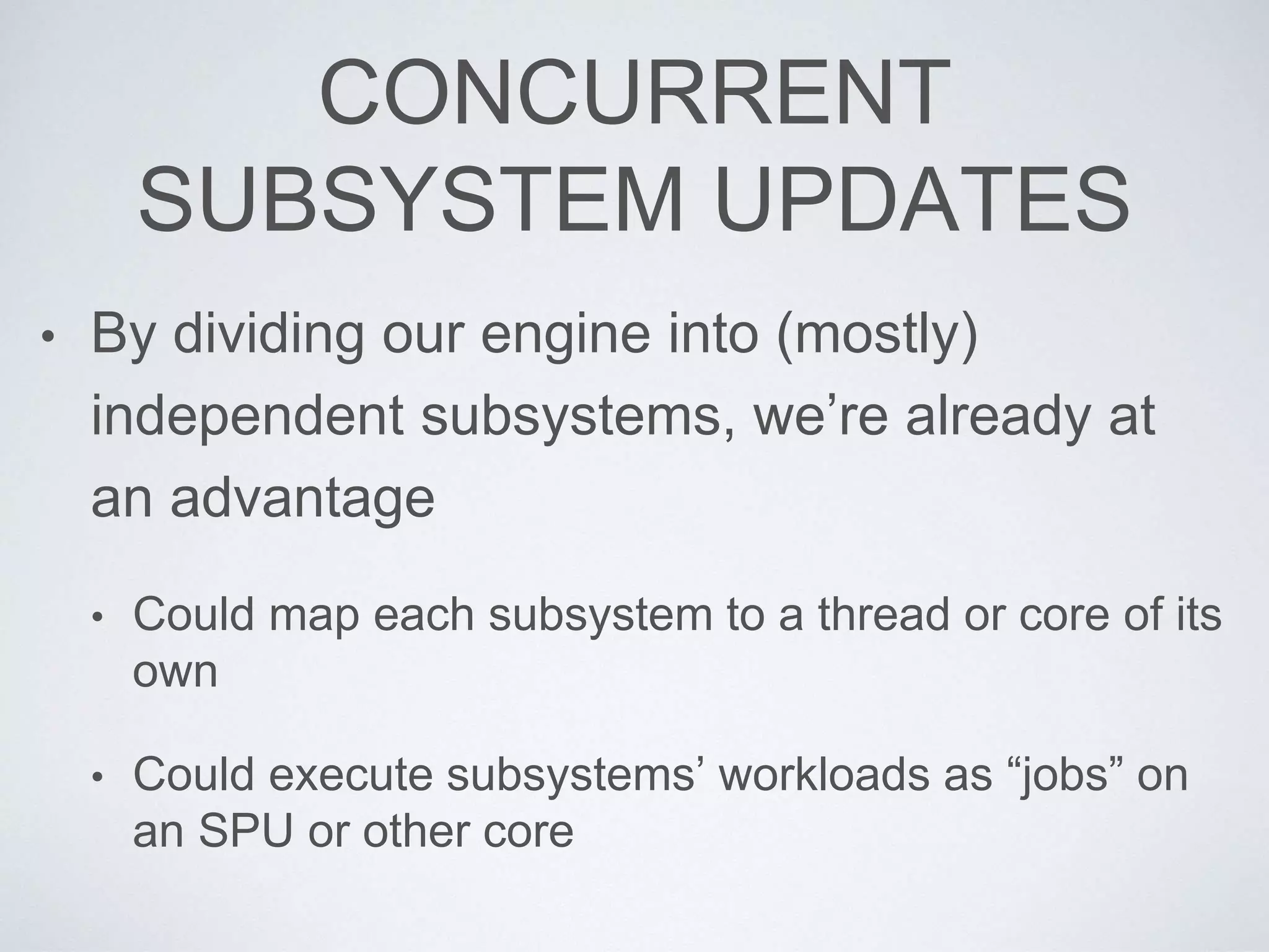 CONCURRENT
SUBSYSTEM UPDATES
• By dividing our engine into (mostly)
independent subsystems, we’re already at
an advantage
• Could map each subsystem to a thread or core of its
own
• Could execute subsystems’ workloads as “jobs” on
an SPU or other core
 