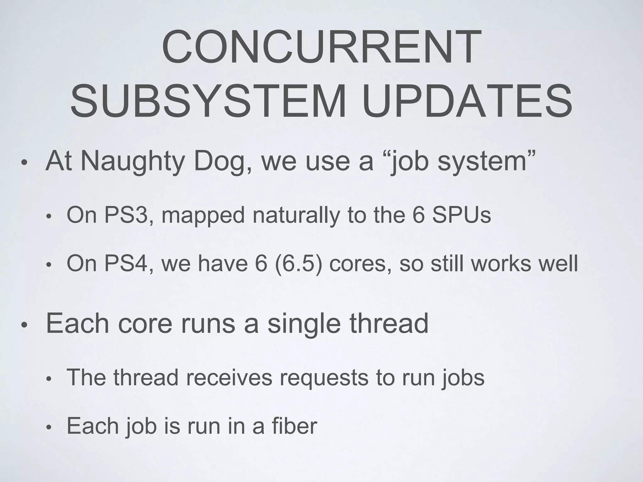 CONCURRENT
SUBSYSTEM UPDATES
• At Naughty Dog, we use a “job system”
• On PS3, mapped naturally to the 6 SPUs
• On PS4, we have 6 (6.5) cores, so still works well
• Each core runs a single thread
• The thread receives requests to run jobs
• Each job is run in a fiber
 