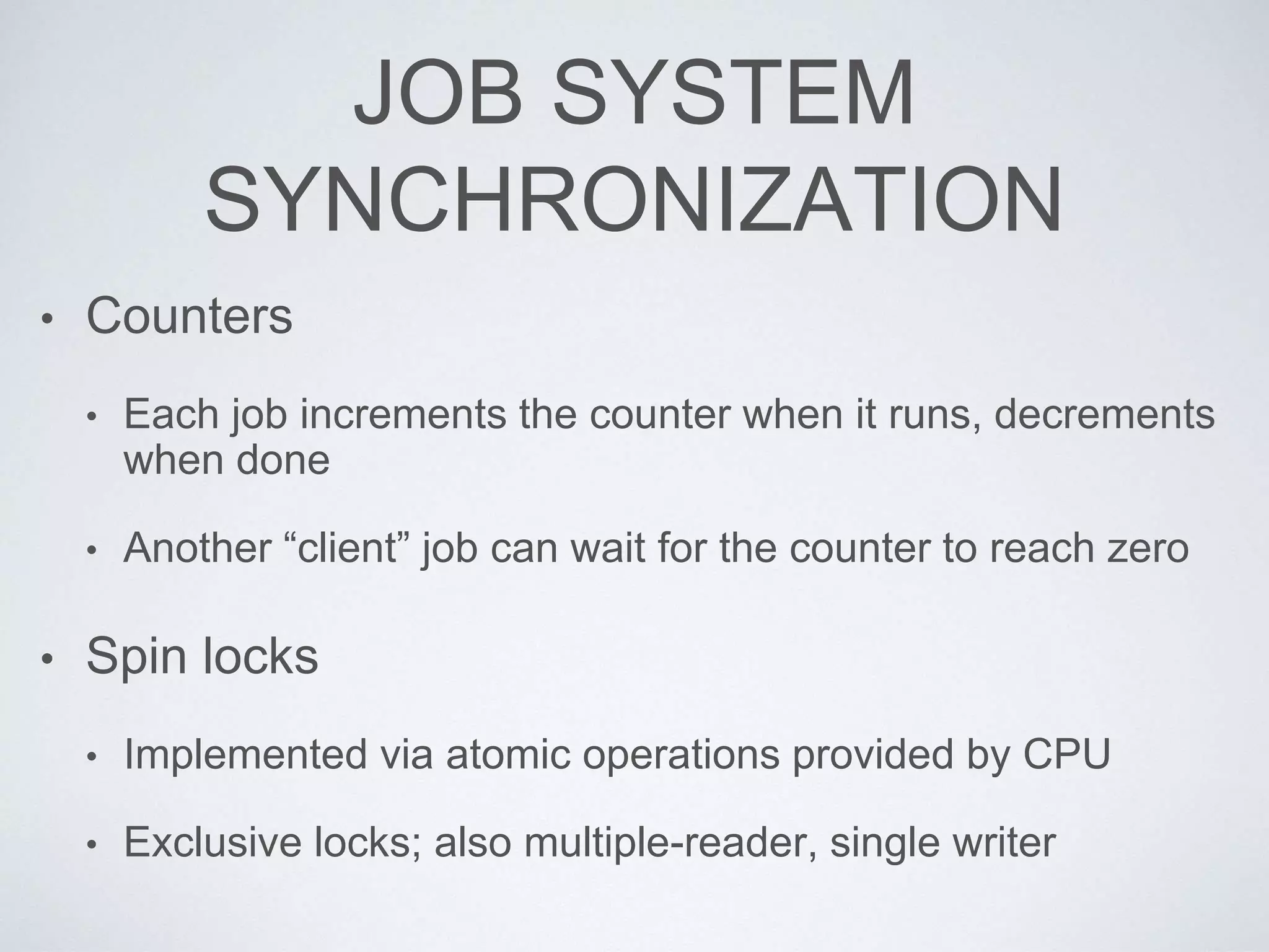 JOB SYSTEM
SYNCHRONIZATION
• Counters
• Each job increments the counter when it runs, decrements
when done
• Another “client” job can wait for the counter to reach zero
• Spin locks
• Implemented via atomic operations provided by CPU
• Exclusive locks; also multiple-reader, single writer
 