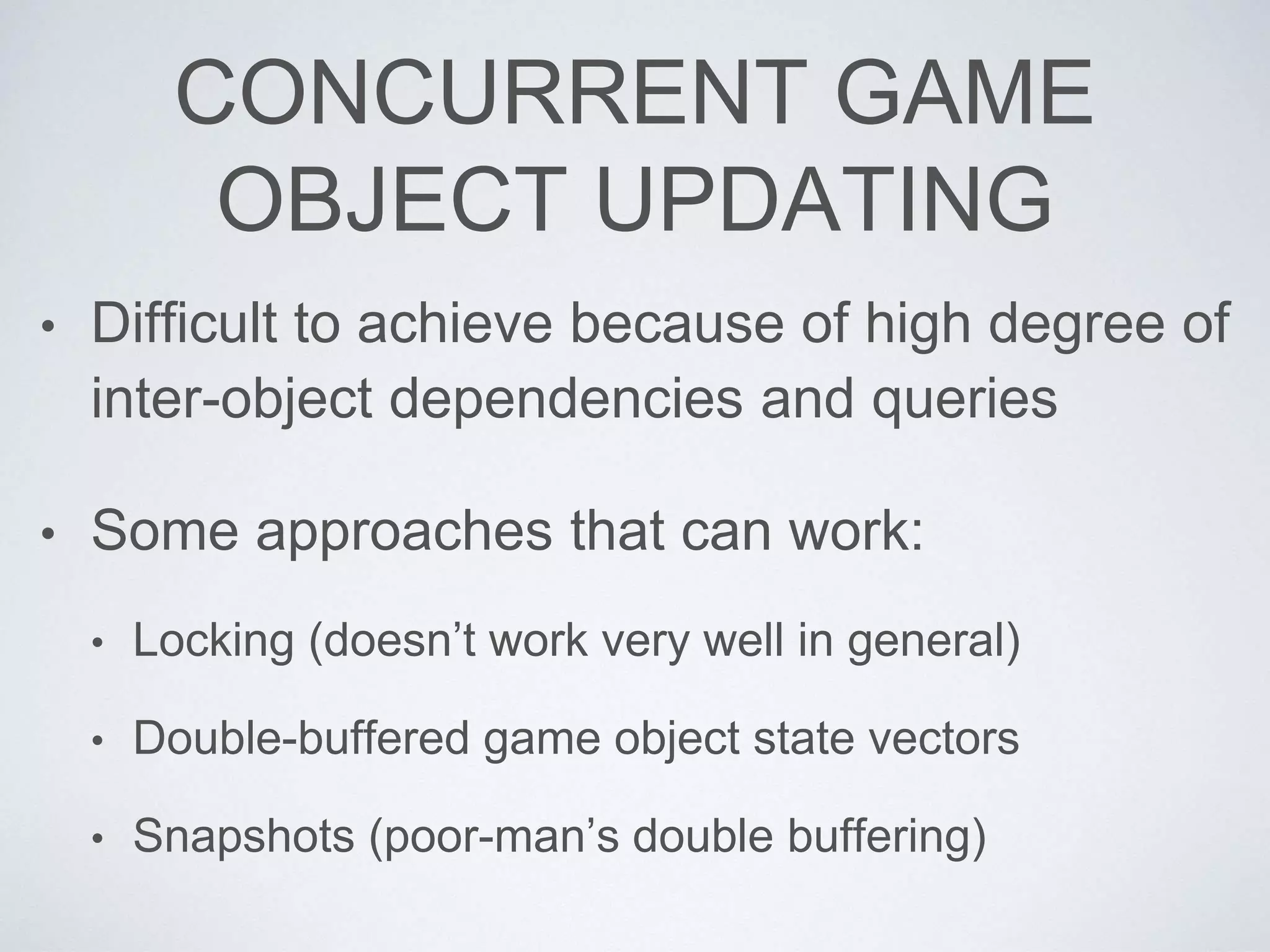 CONCURRENT GAME
OBJECT UPDATING
• Difficult to achieve because of high degree of
inter-object dependencies and queries
• Some approaches that can work:
• Locking (doesn’t work very well in general)
• Double-buffered game object state vectors
• Snapshots (poor-man’s double buffering)
 