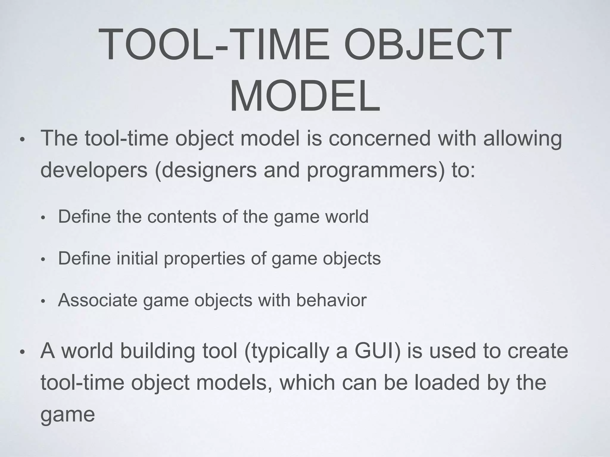 TOOL-TIME OBJECT
MODEL
• The tool-time object model is concerned with allowing
developers (designers and programmers) to:
• Define the contents of the game world
• Define initial properties of game objects
• Associate game objects with behavior
• A world building tool (typically a GUI) is used to create
tool-time object models, which can be loaded by the
game
 