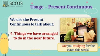Usage – Present Continuous
We use the Present
Continuous to talk about:
4. Things we have arranged
to do in the near future.
Are you studying for the
exam this week?
 