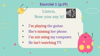 Exercise 1 (p.19)
• I’m playing the guitar.
• She’s missing her phone.
• I’m not using my computer.
• He isn’t watching TV.
Listen.
Now you say it!
 
