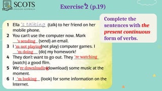 Complete the
sentences with the
present continuous
form of verbs.
Exercise 2 (p.19)
‘s sending
‘m not playing
‘m doing
‘re watching
‘re downloading
‘m looking
 