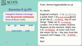 Complete Emma’s message
with the present continuous
form of these verbs.
Exercise 3 (p.19)
‘m not missing
‘re doing
‘re visiting
‘m looking
‘m going
do go have look
(not)miss visit
 