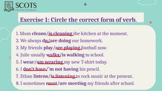 Exercise 1: Circle the correct form of verb.
1. Mum cleans/is cleaning the kitchen at the moment.
2. We always do/are doing our homework.
3. My friends play/are playing football now.
4. Julie usually walks/is walking to school.
5. I wear/am wearing my new T-shirt today.
6. I don’t have/’m not having his pencil.
7. Ethan listens/is listening to rock music at the present.
8. I sometimes meet/are meeting my friends after school.
 
