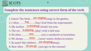 Complete the sentences using correct form of the verb.
1. Listen! The birds ………………… (sing) in the garden.
2. I often ………………… (buy) fruit from the supermarket.
3. My mother ………………… (drink) tea now.
4. The cat ………..……….(play) with a ball now.
5. He often ……………………….(eat) a sandwich at lunchtime.
6. We always …………………(wear) warm clothes in winter.
7. Be quiet! My children ………………… (sleep).
8. How often …………………(you/go) to the cinema?
are singing
buy
is drinking
is playing
eats
wear
are sleeping
do you go
 