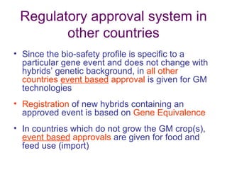 Regulatory approval system in
        other countries
• Since the bio-safety profile is specific to a
  particular gene event and does not change with
  hybrids’ genetic background, in all other
  countries event based approval is given for GM
  technologies
• Registration of new hybrids containing an
  approved event is based on Gene Equivalence
• In countries which do not grow the GM crop(s),
  event based approvals are given for food and
  feed use (import)
 