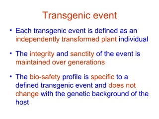 Transgenic event
• Each transgenic event is defined as an
  independently transformed plant individual

• The integrity and sanctity of the event is
  maintained over generations

• The bio-safety profile is specific to a
  defined transgenic event and does not
  change with the genetic background of the
  host
 