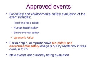 Approved events
• Bio-safety and environmental safety evaluation of the
  event includes:
   – Food and feed safety
   – Human health safety
   – Environmental safety
   – agronomic value

• For example, comprehensive bio-safety and
  environmental safety analysis of Cry1Ac/Mon531 was
  done in 2002
• New events are currently being evaluated
 