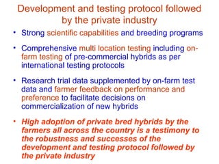 Development and testing protocol followed
         by the private industry
• Strong scientific capabilities and breeding programs
• Comprehensive multi location testing including on-
  farm testing of pre-commercial hybrids as per
  international testing protocols
• Research trial data supplemented by on-farm test
  data and farmer feedback on performance and
  preference to facilitate decisions on
  commercialization of new hybrids
• High adoption of private bred hybrids by the
  farmers all across the country is a testimony to
  the robustness and successes of the
  development and testing protocol followed by
  the private industry
 