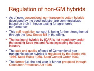 Regulation of non-GM hybrids
• As of now, conventional non-transgenic cotton hybrids
  developed by the seed industry are commercialized
  based on their in-house testing for agronomic
  performance
• This self regulation concept is being further strengthened
  through the New Seeds Bill in the offing,
• The testing of hybrids by ICAR is not mandatory under
  the existing Seed Act and Rules legislating the seed
  industry
• The sale and quality of seed of Conventional non-
  transgenic cotton hybrids is regulated by the Seeds Act
  1966, Seed Rules 1968, Seed Control Order 1983
• The farmer i.e. the end-user is further protected through
  Consumer Protection Act 1986
 