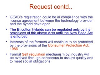 Request contd..
• GEAC’s registration could be in compliance with the
  license agreement between the technology provider
  and the hybrid developer
• The Bt cotton hybrids can be regulated only by the
  provisions of the above Acts until the New Seed Act
  is enforced
• Interests of the farmers will continue to be protected
  by the provisions of the Consumer Protection Act,
  1986
• Formal Self regulation mechanism by industry will
  be evolved through consensus to assure quality and
  to meet social obligations
 
