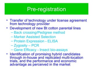 Pre-registration
• Transfer of technology under license agreement
  from technology provider
• Development of new Bt cotton parental lines
   – Back crossing/Pedigree method
   – Marker Assisted Selection
   – Protein Expression - ELISA
   – Zygosity – PCR
   – Gene Efficacy - Insect bio-assays
• Identification of promising hybrid candidates
  through in-house and replicated multi-location
  trials, and the performance and economic
  advantage as perceived in the market
 