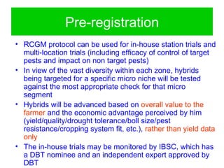 Pre-registration
• RCGM protocol can be used for in-house station trials and
  multi-location trials (including efficacy of control of target
  pests and impact on non target pests)
• In view of the vast diversity within each zone, hybrids
  being targeted for a specific micro niche will be tested
  against the most appropriate check for that micro
  segment
• Hybrids will be advanced based on overall value to the
  farmer and the economic advantage perceived by him
  (yield/quality/drought tolerance/boll size/pest
  resistance/cropping system fit, etc.), rather than yield data
  only
• The in-house trials may be monitored by IBSC, which has
  a DBT nominee and an independent expert approved by
  DBT
 