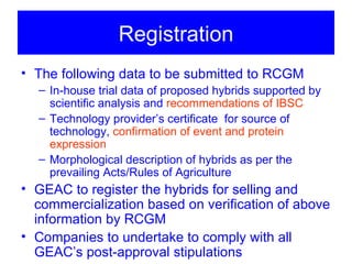 Registration
• The following data to be submitted to RCGM
  – In-house trial data of proposed hybrids supported by
    scientific analysis and recommendations of IBSC
  – Technology provider’s certificate for source of
    technology, confirmation of event and protein
    expression
  – Morphological description of hybrids as per the
    prevailing Acts/Rules of Agriculture
• GEAC to register the hybrids for selling and
  commercialization based on verification of above
  information by RCGM
• Companies to undertake to comply with all
  GEAC’s post-approval stipulations
 