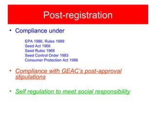 Post-registration
• Compliance under
      EPA 1986, Rules 1989
      Seed Act 1966
      Seed Rules 1968
      Seed Control Order 1983
      Consumer Protection Act 1986

• Compliance with GEAC’s post-approval
  stipulations

• Self regulation to meet social responsibility
 