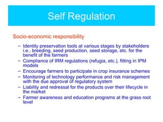 Self Regulation
Socio-economic responsibility
  – Identity preservation tools at various stages by stakeholders
    i.e., breeding, seed production, seed storage, etc. for the
    benefit of the farmers
  – Compliance of IRM regulations (refugia, etc.), fitting in IPM
    models
  – Encourage farmers to participate in crop insurance schemes
  – Monitoring of technology performance and risk management
    with the due approval of regulatory system
  – Liability and redressal for the products over their lifecycle in
    the market
  – Farmer awareness and education programs at the grass root
    level
 