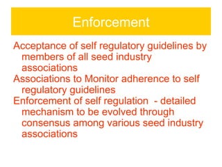 Enforcement
Acceptance of self regulatory guidelines by
 members of all seed industry
 associations
Associations to Monitor adherence to self
 regulatory guidelines
Enforcement of self regulation - detailed
 mechanism to be evolved through
 consensus among various seed industry
 associations
 