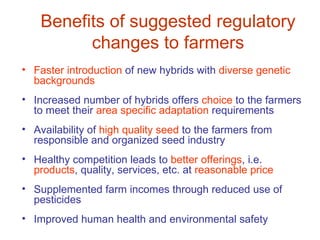 Benefits of suggested regulatory
          changes to farmers
• Faster introduction of new hybrids with diverse genetic
  backgrounds
• Increased number of hybrids offers choice to the farmers
  to meet their area specific adaptation requirements
• Availability of high quality seed to the farmers from
  responsible and organized seed industry
• Healthy competition leads to better offerings, i.e.
  products, quality, services, etc. at reasonable price
• Supplemented farm incomes through reduced use of
  pesticides
• Improved human health and environmental safety
 