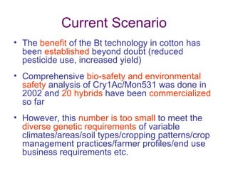 Current Scenario
• The benefit of the Bt technology in cotton has
  been established beyond doubt (reduced
  pesticide use, increased yield)
• Comprehensive bio-safety and environmental
  safety analysis of Cry1Ac/Mon531 was done in
  2002 and 20 hybrids have been commercialized
  so far
• However, this number is too small to meet the
  diverse genetic requirements of variable
  climates/areas/soil types/cropping patterns/crop
  management practices/farmer profiles/end use
  business requirements etc.
 