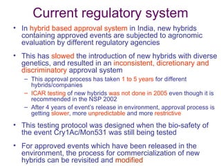 Current regulatory system
• In hybrid based approval system in India, new hybrids
  containing approved events are subjected to agronomic
  evaluation by different regulatory agencies
• This has slowed the introduction of new hybrids with diverse
  genetics, and resulted in an inconsistent, dicretionary and
  discriminatory approval system
   – This approval process has taken 1 to 5 years for different
     hybrids/companies
   – ICAR testing of new hybrids was not done in 2005 even though it is
     recommended in the NSP 2002
   – After 4 years of event’s release in environment, approval process is
     getting slower, more unpredictable and more restrictive
• This testing protocol was designed when the bio-safety of
  the event Cry1Ac/Mon531 was still being tested
• For approved events which have been released in the
  environment, the process for commercialization of new
  hybrids can be revisited and modified
 