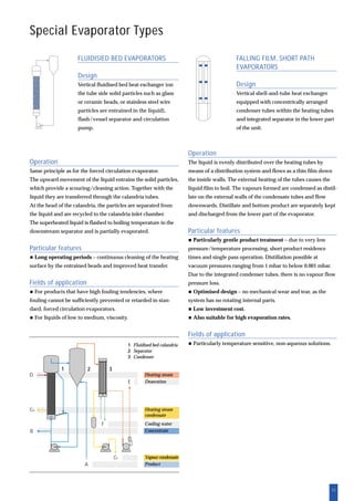 11
Operation
The liquid is evenly distributed over the heating tubes by
means of a distribution system and flows as a thin film down
the inside walls. The external heating of the tubes causes the
liquid film to boil. The vapours formed are condensed as distil-
late on the external walls of the condensate tubes and flow
downwards. Distillate and bottom product are separately kept
and discharged from the lower part of the evaporator.
Particular features
Particularly gentle product treatment – due to very low
pressure/temperature processing, short product residence
times and single pass operation. Distillation possible at
vacuum pressures ranging from 1 mbar to below 0.001 mbar.
Due to the integrated condenser tubes, there is no vapour flow
pressure loss.
Optimised design – no mechanical wear and tear, as the
system has no rotating internal parts.
Low investment cost.
Also suitable for high evaporation rates.
Fields of application
Particularly temperature sensitive, non-aqueous solutions.
Special Evaporator Types
FALLING FILM, SHORT PATH
EVAPORATORS
Design
Vertical shell-and-tube heat exchanger
equipped with concentrically arranged
condenser tubes within the heating tubes
and integrated separator in the lower part
of the unit.
FLUIDISIED BED EVAPORATORS
Design
Vertical fluidised bed heat exchanger (on
the tube side solid particles such as glass
or ceramic beads, or stainless steel wire
particles are entrained in the liquid),
flash/vessel separator and circulation
pump.
Operation
Same principle as for the forced circulation evaporator.
The upward movement of the liquid entrains the solid particles,
which provide a scouring/cleaning action. Together with the
liquid they are transferred through the calandria tubes.
At the head of the calandria, the particles are separated from
the liquid and are recycled to the calandria inlet chamber.
The superheated liquid is flashed to boiling temperature in the
downstream separator and is partially evaporated.
Particular features
Long operating periods – continuous cleaning of the heating
surface by the entrained beads and improved heat transfer.
Fields of application
For products that have high fouling tendencies, where
fouling cannot be sufficiently prevented or retarded in stan-
dard, forced circulation evaporators.
For liquids of low to medium, viscosity.
Heating steam
Deaeration
Heating steam
condensate
Cooling water
Concentrate
Vapour condensate
Product
1 Fluidised bed calandria
2 Separator
3 Condenser
A
E
F
B
CC
CD
D
21 3
 