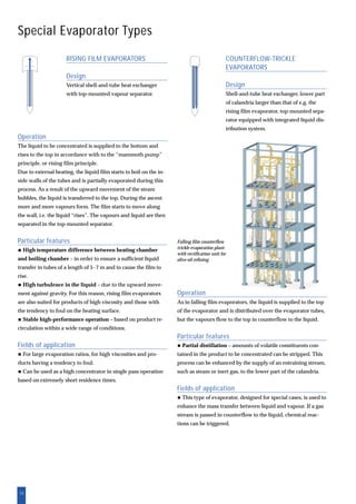 12
Operation
As in falling film evaporators, the liquid is supplied to the top
of the evaporator and is distributed over the evaporator tubes,
but the vapours flow to the top in counterflow to the liquid.
Particular features
Partial distillation – amounts of volatile constituents con-
tained in the product to be concentrated can be stripped. This
process can be enhanced by the supply of an entraining stream,
such as steam or inert gas, to the lower part of the calandria.
Fields of application
This type of evaporator, designed for special cases, is used to
enhance the mass transfer between liquid and vapour. If a gas
stream is passed in counterflow to the liquid, chemical reac-
tions can be triggered.
COUNTERFLOW-TRICKLE
EVAPORATORS
Design
Shell-and-tube heat exchanger, lower part
of calandria larger than that of e.g. the
rising film evaporator, top-mounted sepa-
rator equipped with integrated liquid dis-
tribution system.
RISING FILM EVAPORATORS
Design
Vertical shell-and-tube heat exchanger
with top-mounted vapour separator.
Special Evaporator Types
Operation
The liquid to be concentrated is supplied to the bottom and
rises to the top in accordance with to the “mammoth pump”
principle, or rising film principle.
Due to external heating, the liquid film starts to boil on the in-
side walls of the tubes and is partially evaporated during this
process. As a result of the upward movement of the steam
bubbles, the liquid is transferred to the top. During the ascent
more and more vapours form. The film starts to move along
the wall, i.e. the liquid “rises”. The vapours and liquid are then
separated in the top-mounted separator.
Particular features
High temperature difference between heating chamber
and boiling chamber – in order to ensure a sufficient liquid
transfer in tubes of a length of 5-7 m and to cause the film to
rise.
High turbulence in the liquid – due to the upward move-
ment against gravity. For this reason, rising film evaporators
are also suited for products of high viscosity and those with
the tendency to foul on the heating surface.
Stable high-performance operation – based on product re-
circulation within a wide range of conditions.
Fields of application
For large evaporation ratios, for high viscosities and pro-
ducts having a tendency to foul.
Can be used as a high concentrator in single pass operation
based on extremely short residence times.
Falling film counterflow
trickle evaporation plant
with rectification unit for
olive oil refining
 