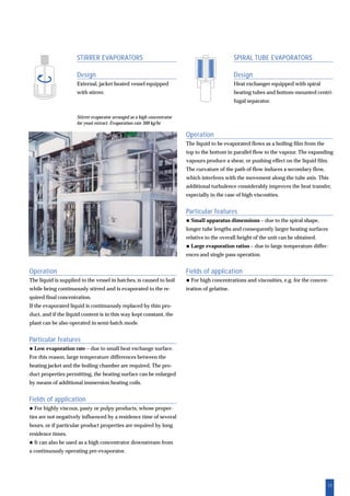 13
Operation
The liquid to be evaporated flows as a boiling film from the
top to the bottom in parallel flow to the vapour. The expanding
vapours produce a shear, or pushing effect on the liquid film.
The curvature of the path of flow induces a secondary flow,
which interferes with the movement along the tube axis. This
additional turbulence considerably improves the heat transfer,
especially in the case of high viscosities.
Particular features
Small apparatus dimensions – due to the spiral shape,
longer tube lengths and consequently larger heating surfaces
relative to the overall height of the unit can be obtained.
Large evaporation ratios – due to large temperature differ-
ences and single pass operation.
Fields of application
For high concentrations and viscosities, e.g. for the concen-
tration of gelatine.
Operation
The liquid is supplied to the vessel in batches, is caused to boil
while being continuously stirred and is evaporated to the re-
quired final concentration.
If the evaporated liquid is continuously replaced by thin pro-
duct, and if the liquid content is in this way kept constant, the
plant can be also operated in semi-batch mode.
Particular features
Low evaporation rate – due to small heat exchange surface.
For this reason, large temperature differences between the
heating jacket and the boiling chamber are required. The pro-
duct properties permitting, the heating surface can be enlarged
by means of additional immersion heating coils.
Fields of application
For highly viscous, pasty or pulpy products, whose proper-
ties are not negatively influenced by a residence time of several
hours, or if particular product properties are required by long
residence times.
It can also be used as a high concentrator downstream from
a continuously operating pre-evaporator.
SPIRAL TUBE EVAPORATORS
Design
Heat exchanger equipped with spiral
heating tubes and bottom-mounted centri-
fugal separator.
STIRRER EVAPORATORS
Design
External, jacket heated vessel equipped
with stirrer.
Stirrer evaporator arranged as a high concentrator
for yeast extract. Evaporation rate 300 kg/hr
 