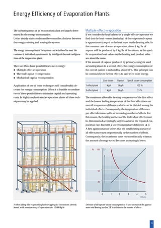 15
Energy Efficiency of Evaporation Plants
The operating costs of an evaporation plant are largely deter-
mined by the energy consumption.
Under steady-state conditions there must be a balance between
the energy entering and leaving the system.
The energy consumption of the system can be tailored to meet the
customer’s individual requirements by intelligent thermal configura-
tions of the evaporation plant.
There are three basic possibilities to save energy:
Multiple-effect evaporation
Thermal vapour recompression
Mechanical vapour recompression
Application of one of these techniques will considerably de-
crease the energy consumption. Often it is feasible to combine
two of these possibilities to minimise capital and operating
costs. In highly sophisticated evaporation plants all three tech-
niques may be applied.
5-effect falling film evaporation plant for apple juice concentrate, directly
heated, with aroma recovery. Evaporation rate: 12,000 kg/hr
Decrease of the specific steam consumption in % and increase of the approxi-
mate total heating surface ⌺F in relation to the number of effects
Multiple-effect evaporation
If we consider the heat balance of a single-effect evaporator we
find that the heat content (enthalpy) of the evaporated vapour
is approximately equal to the heat input on the heating side. In
the common case of water evaporation, about 1 kg/hr of
vapour will be produced by 1 kg/hr of live steam, as the speci-
fic evaporation heat values on the heating and product sides
are about the same.
If the amount of vapour produced by primary energy is used
as heating steam in a second effect, the energy consumption of
the overall system is reduced by about 50 %. This principle can
be continued over further effects to save even more energy.
The maximum allowable heating temperature of the first effect
and the lowest boiling temperature of the final effect form an
overall temperature difference which can be divided among the
individual effects. Consequently, the temperature difference
per effect decreases with an increasing number of effects. For
this reason, the heating surfaces of the individual effects must
be dimensioned accordingly larger to achieve the required eva-
poration rate, but with a lower temperature difference (⌬ t).
A first approximation shows that the total heating surface of
all effects increases proportionally to the number of effects.
Consequently, the investment costs rise considerably whereas
the amount of energy saved becomes increasingly lower.
Live steam Vapour Specif. steam consumption
1-effect-plant 1 kg/h 1 kg/h 100 %
3-effect-plant 1 kg/h 3 kg/h 33 %
 