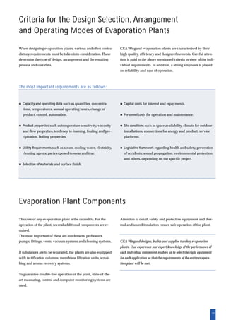 19
Criteria for the Design Selection, Arrangement
and Operating Modes of Evaporation Plants
Evaporation Plant Components
The core of any evaporation plant is the calandria. For the
operation of the plant, several additional components are re-
quired.
The most important of these are condensers, preheaters,
pumps, fittings, vents, vacuum systems and cleaning systems.
If substances are to be separated, the plants are also equipped
with rectification columns, membrane filtration units, scrub-
bing and aroma recovery systems.
To guarantee trouble-free operation of the plant, state-of-the-
art measuring, control and computer monitoring systems are
used.
Attention to detail, safety and protective equipment and ther-
mal and sound insulation ensure safe operation of the plant.
GEA Wiegand designs, builds and supplies turnkey evaporation
plants. Our experience and expert knowledge of the performance of
each individual component enables us to select the right equipment
for each application so that the requirements of the entire evapora-
tion plant will be met.
The most important requirements are as follows:
Capacity and operating data such as quantities, concentra-
tions, temperatures, annual operating hours, change of
product, control, automation.
Product properties such as temperature sensitivity, viscosity
and flow properties, tendency to foaming, fouling and pre-
cipitation, boiling properties.
Utility Requirements such as steam, cooling water, electricity,
cleaning agents, parts exposed to wear and tear.
Selection of materials and surface finish.
Capital costs for interest and repayments.
Personnel costs for operation and maintenance.
Site conditions such as space availability, climate for outdoor
installations, connections for energy and product, service
platforms.
Legislative framework regarding health and safety, prevention
of accidents, sound propagation, environmental protection
and others, depending on the specific project.
When designing evaporation plants, various and often contra-
dictory requirements must be taken into consideration. These
determine the type of design, arrangement and the resulting
process and cost data.
GEA Wiegand evaporation plants are characterised by their
high quality, efficiency and design refinements. Careful atten-
tion is paid to the above mentioned criteria in view of the indi-
vidual requirements. In addition, a strong emphasis is placed
on reliability and ease of operation.
 