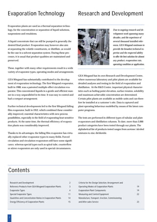2
Research and Development
GEA Wiegand has its own Research and Development Centre,
where numerous laboratory and pilot plants are available for
detailed analyses and testing in the field of evaporation and
distillation. At the R&D Centre, important physical character-
istics such as boiling point elevation, surface tension, solubility
and maximum achievable concentration are determined.
Certain pilot plants are available as mobile units and can there-
fore be installed at a customer’s site. Data is captured and
plant operating behaviour modelled by means of the latest com-
puter programs.
The tests are performed in different types of tubular and plate
evaporators and distillation columns. To date, more than 3,000
product categories have been tested through our plants. The
alphabetical list of products tested ranges from acetone/alcohol
mixtures to zinc dichloride.
Evaporation Technology
Contents
Research and Development 2
Reference Products from GEA Wiegand Evaporation Plants 3
Evaporator Types 4
Special Evaporator Types 11
Quantities and Concentration Ratios in Evaporation Plants 14
Energy Efficiency of Evaporation Plants 15
Criteria for the Design Selection, Arrangement and
Operating Modes of Evaporation Plants 19
Evaporation Plant Components 19
Measuring and Control Equipment 22
Manufacture, Transport, Erection, Commissioning
and After-sales Service 23
Due to ongoing research and de-
velopment work spanning many
decades, and the experience of
several thousand installed refer-
ences, GEA Wiegand continues to
provide the broadest technical ex-
pertise and the respected ability
to offer the best solution for almost
any product, evaporation rate,
operating condition or application.
Evaporation plants are used as a thermal separation techno-
logy, for the concentration or separation of liquid solutions,
suspensions and emulsions.
A liquid concentrate that can still be pumped is generally the
desired final product. Evaporation may however also aim
at separating the volatile constituents, or distillate, as would
be the case in a solvent separation system. During these pro-
cesses, it is usual that product qualities are maintained and
preserved.
These, together with many other requirements result in a wide
variety of evaporator types, operating modes and arrangements.
GEA Wiegand has substantially contributed to the develop-
ment of evaporation technology. The first Wiegand evaporator,
built in 1908, was a patented multiple-effect circulation eva-
porator. This concentrated liquids in a gentle and efficient man-
ner in a way unparalleled in its time. It was easy to control and
had a compact arrangement.
Further technical developments led to the first Wiegand falling
film evaporator, built in 1952, which combined these consider-
ably improved, essential characteristics with new process
possibilities, especially in the field of evaporating heat-sensitive
products. At the same time, the thermal efficiency of evapora-
tion plants was considerably improved.
Thanks to its advantages, the falling film evaporator has virtu-
ally replaced other evaporator types in many fields. Forced
circulation and circulation evaporators still have some signifi-
cance, whereas special types such as spiral tube, counterflow
or stirrer evaporators are only used in special circumstances.
 
