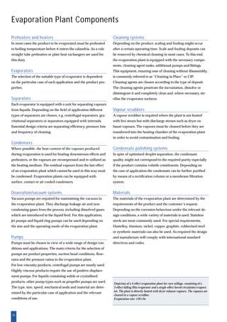 20
Evaporation Plant Components
Preheaters and heaters
In most cases the product to be evaporated must be preheated
to boiling temperature before it enters the calandria. As a rule
straight tube preheaters or plate heat exchangers are used for
this duty.
Evaporators
The selection of the suitable type of evaporator is dependent
on the particular case of each application and the product pro-
perties.
Separators
Each evaporator is equipped with a unit for separating vapours
from liquids. Depending on the field of application different
types of separators are chosen, e.g. centrifugal separators, gra-
vitational separators or separators equipped with internals.
Essential design criteria are separating efficiency, pressure loss
and frequency of cleaning.
Condensers
Where possible, the heat content of the vapours produced
during evaporation is used for heating downstream effects and
preheaters, or the vapours are recompressed and re-utilized as
the heating medium. The residual vapours from the last effect
of an evaporation plant which cannot be used in this way must
be condensed. Evaporation plants can be equipped with
surface, contact or air-cooled condensers.
Deaeration/vacuum systems
Vacuum pumps are required for maintaining the vacuum in
the evaporation plant. They discharge leakage air and non-
condensing gases from the process, including dissolved gases
which are introduced in the liquid feed. For this application,
jet pumps and liquid ring pumps can be used depending on
the size and the operating mode of the evaporation plant.
Pumps
Pumps must be chosen in view of a wide range of design con-
ditions and applications. The main criteria for the selection of
pumps are product properties, suction head conditions, flow-
rates and the pressure ratios in the evaporation plant.
For low-viscosity products, centrifugal pumps are mostly used.
Highly-viscous products require the use of positive displace-
ment pumps. For liquids containing solids or crystallised
products, other pump types such as propeller pumps are used.
The type, size, speed, mechanical seals and material are deter-
mined by the particular case of application and the relevant
conditions of use.
Cleaning systems
Depending on the product, scaling and fouling might occur
after a certain operating time. Scale and fouling deposits can
be removed by chemical cleaning in most cases. To this end,
the evaporation plant is equipped with the necessary compo-
nents, cleaning agent tanks, additional pumps and fittings.
This equipment, ensuring ease of cleaning without disassembly,
is commonly referred to as “Cleaning in Place” or CIP.
Cleaning agents are chosen according to the type of deposit.
The cleaning agents penetrate the incrustation, dissolve or
disintegrate it and completely clean and, where necessary, ste-
rilise the evaporator surfaces.
Vapour scrubbers
A vapour scrubber is required where the plant is not heated
with live steam but with discharge stream such as dryer ex-
haust vapours. The vapours must be cleaned before they are
transferred into the heating chamber of the evaporation plant
in order to avoid contamination and fouling.
Condensate polishing systems
In spite of optimised droplet separation, the condensate
quality might not correspond to the required purity especially
if the product contains volatile constituents. Depending on
the case of application the condensate can be further purified
by means of a rectification column or a membrane filtration
system.
Materials
The materials of the evaporation plant are determined by the
requirements of the product and the customer’s request.
Depending on the corrosion behaviour under the relevant de-
sign conditions, a wide variety of materials is used. Stainless
steels are most commonly used. For special requirements,
Hastelloy, titanium, nickel, copper, graphite, rubberised steel
or synthetic materials can also be used. As required the design
and manufacture will comply with international standard
directives and codes.
Depiction of a 4-effect evaporation plant for corn stillage, consisting of a
3-effect falling film evaporator and a single-effect forced circulation evapora-
tor. The plant is directly heated with dryer exhaust vapours. The vapours are
cleaned in a vapour scrubber.
Evaporation rate: 130 t/hr
 