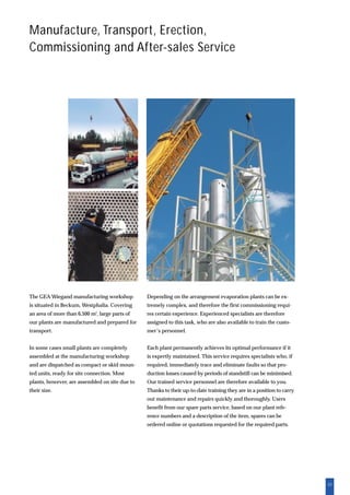 23
Manufacture, Transport, Erection,
Commissioning and After-sales Service
Depending on the arrangement evaporation plants can be ex-
tremely complex, and therefore the first commissioning requi-
res certain experience. Experienced specialists are therefore
assigned to this task, who are also available to train the custo-
mer’s personnel.
Each plant permanently achieves its optimal performance if it
is expertly maintained. This service requires specialists who, if
required, immediately trace and eliminate faults so that pro-
duction losses caused by periods of standstill can be minimised.
Our trained service personnel are therefore available to you.
Thanks to their up-to-date training they are in a position to carry
out maintenance and repairs quickly and thoroughly. Users
benefit from our spare parts service, based on our plant refe-
rence numbers and a description of the item, spares can be
ordered online or quotations requested for the required parts.
The GEA Wiegand manufacturing workshop
is situated in Beckum, Westphalia. Covering
an area of more than 6,500 m2
, large parts of
our plants are manufactured and prepared for
transport.
In some cases small plants are completely
assembled at the manufacturing workshop
and are dispatched as compact or skid moun-
ted units, ready for site connection. Most
plants, however, are assembled on site due to
their size.
 
