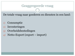 Geaggregeerde vraag

De totale vraag naar goederen en diensten in een land:

1) Consumptie
2) Investeringen
3) Overheidsbestedingen
4) Netto-Export (export – import)
 