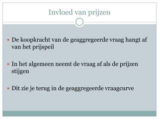 Invloed van prijzen


 De koopkracht van de geaggregeerde vraag hangt af
 van het prijspeil

 In het algemeen neemt de vraag af als de prijzen
 stijgen

 Dit zie je terug in de geaggregeerde vraagcurve
 