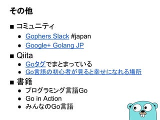 その他
■ コミュニティ
● Gophers Slack #japan
● Google+ Golang JP
■ Qiita
● Goタグでまとまっている
● Go言語の初心者が見ると幸せになれる場所
■ 書籍
● プログラミング言語Go
● Go in Action
● みんなのGo言語
 