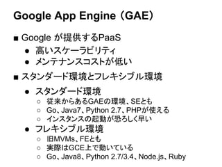 Google App Engine （GAE）
■ Google が提供するPaaS
● 高いスケーラビリティ
● メンテナンスコストが低い
■ スタンダード環境とフレキシブル環境
● スタンダード環境
○ 従来からあるGAEの環境、SEとも
○ Go、Java7、Python 2.7、PHPが使える
○ インスタンスの起動が恐ろしく早い
● フレキシブル環境
○ 旧MVMs、FEとも
○ 実際はGCE上で動いている
○ Go、Java8、Python 2.7/3.4、Node.js、Ruby
 