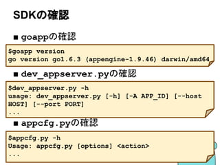 SDKの確認
■ goappの確認
■ dev_appserver.pyの確認
■ appcfg.pyの確認
$goapp version
go version go1.6.3 (appengine-1.9.46) darwin/amd64
$dev_appserver.py -h
usage: dev_appserver.py [-h] [-A APP_ID] [--host
HOST] [--port PORT]
...
$appcfg.py -h
Usage: appcfg.py [options] <action>
...
 