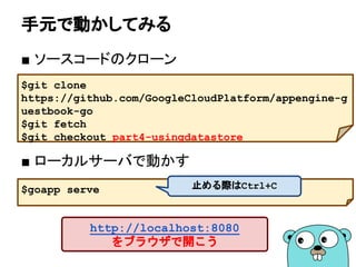 手元で動かしてみる
■ ソースコードのクローン
■ ローカルサーバで動かす
$git clone
https://github.com/GoogleCloudPlatform/appengine-g
uestbook-go
$git fetch
$git checkout part4-usingdatastore
$goapp serve
http://localhost:8080
をブラウザで開こう
止める際はCtrl+C
 