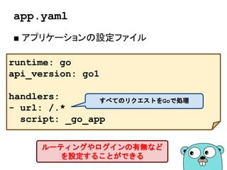 app.yaml
■ アプリケーションの設定ファイル
runtime: go
api_version: go1
handlers:
- url: /.*
script: _go_app
すべてのリクエストをGoで処理
ルーティングやログインの有無など
を設定することができる
 