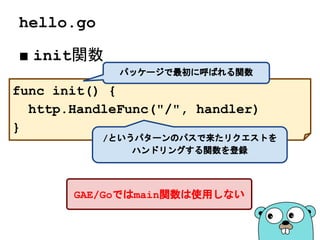 hello.go
■ init関数
func init() {
http.HandleFunc("/", handler)
}
パッケージで最初に呼ばれる関数
/というパターンのパスで来たリクエストを
ハンドリングする関数を登録
GAE/Goではmain関数は使用しない
 