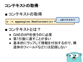 コンテキストの取得
■ コンテキストの取得
■ コンテキストとは？
● GAEのAPIを使うのに必要
● 第1引数に渡すことが多い
● 基本的にラップして情報を付加するので、構
造体のフィールドなどには記録しない
c := appengine.NewContext(r)
rはリクエスト
 